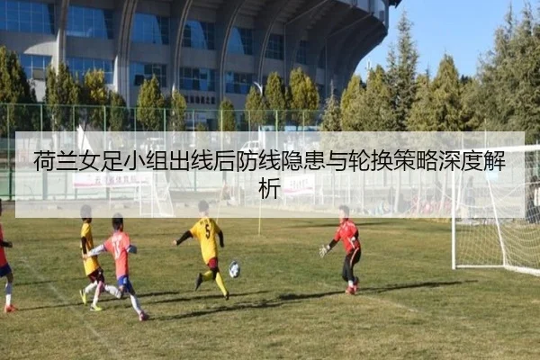 荷兰女足小组出线后防线隐患与轮换策略深度解析